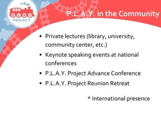 P.L.A.Y. in the Community
• Private lectures (library, university,
community center, etc.)
• Keynote speaking events at national
conferences
• P.L.A.Y. Project Advance Conference
• P.L.A.Y. Project Reunion Retreat
* International presence
 