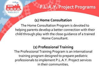 P.L.A.Y. Project Programs
(1) Home Consultation
The Home Consultation Program is devoted to
helping parents develop a better connection with their
child through play with the close guidance of a trained
Home Consultant.
(2) Professional Training
The Professional Training Program is an international
training program designed to prepare pediatric
professionals to implement P.L.A.Y. Project services
in their communities.
 