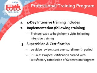 Professional Training Program
1. 4-Day Intensive training includes
2. Implementation (following training)
– Trainee ready to begin home visits following
intensive training
3. Supervision & Certification
– 20 video reviews sent over 12-18 month period
– P.L.A.Y. Project Certification earned with
satisfactory completion of Supervision Program
 