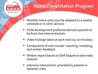 Home Consultation Program
 Monthly home visits (can be adapted to a weekly
schedule or in-clinic service)
 Child development professionals train parents to
be front-line interventionists
 Video footage taken at each visit (15-20 minutes)
 Components of visit include: coaching, modeling,
and written feedback
 Written report based on Skill Sequence and video
analysis
 Intensive intervention provided by parents in
between visits
 