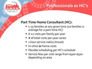 Part Time Home Consultant (HC):
 1-15 families at any given time (10 families is
average for a part-time HC)
 6-12 visits per family per year
 # of total visits per year varies
 1 hour service radius (travel)
 In-clinic or home visits
 Flexible scheduling per HC’s schedule
 Service fees per visit range from $300-$500
depending on area
Professionals as HC’s
 