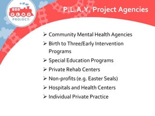 P.L.A.Y. Project Agencies
 Community Mental Health Agencies
 Birth to Three/Early Intervention
Programs
 Special Education Programs
 Private Rehab Centers
 Non-profits (e.g. Easter Seals)
 Hospitals and Health Centers
 Individual Private Practice
 