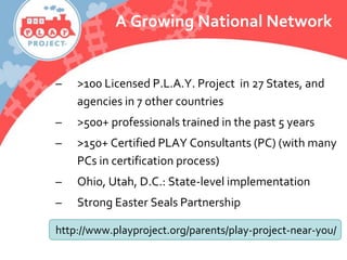A Growing National Network
– >100 Licensed P.L.A.Y. Project in 27 States, and
agencies in 7 other countries
– >500+ professionals trained in the past 5 years
– >150+ Certified PLAY Consultants (PC) (with many
PCs in certification process)
– Ohio, Utah, D.C.: State-level implementation
– Strong Easter Seals Partnership
http://www.playproject.org/parents/play-project-near-you/
 