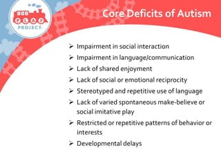  Impairment in social interaction
 Impairment in language/communication
 Lack of shared enjoyment
 Lack of social or emotional reciprocity
 Stereotyped and repetitive use of language
 Lack of varied spontaneous make-believe or
social imitative play
 Restricted or repetitive patterns of behavior or
interests
 Developmental delays
Core Deficits of Autism
 
