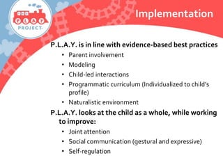 Implementation
P.L.A.Y. is in line with evidence-based best practices
• Parent involvement
• Modeling
• Child-led interactions
• Programmatic curriculum (Individualized to child’s
profile)
• Naturalistic environment
P.L.A.Y. looks at the child as a whole, while working
to improve:
• Joint attention
• Social communication (gestural and expressive)
• Self-regulation
 