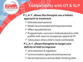 Compatibility with OT & SLP
P.L.A.Y. allows the therapist use a holistic
approach to treatment
 Educate/coach parents
 Model recommended techniques/activities
 Affect-based/child led
 Programmatic curriculum (Individualized to child
profile) with room to incorporate speech & OT
 Takes place where child is most comfortable
P.L.A.Y. allows therapists to target core
deficits of ASD to improve:
 Joint attention & regulation
 Communication (gestural and expressive)
 Social interactions and symbolic thinking skills
 