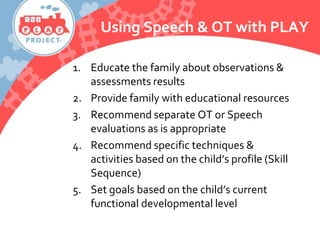 Using Speech & OT with PLAY
1. Educate the family about observations &
assessments results
2. Provide family with educational resources
3. Recommend separate OT or Speech
evaluations as is appropriate
4. Recommend specific techniques &
activities based on the child’s profile (Skill
Sequence)
5. Set goals based on the child’s current
functional developmental level
 