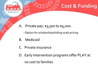 Cost & Funding
A. Private pay: $3,500 to $5,000.
- Option for scholarships/sliding scale pricing
B. Medicaid
C. Private insurance
D. Early Intervention programs offer PLAY at
no cost to families
 