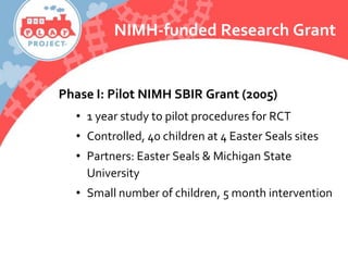 NIMH-funded Research Grant
Phase I: Pilot NIMH SBIR Grant (2005)
• 1 year study to pilot procedures for RCT
• Controlled, 40 children at 4 Easter Seals sites
• Partners: Easter Seals & Michigan State
University
• Small number of children, 5 month intervention
 