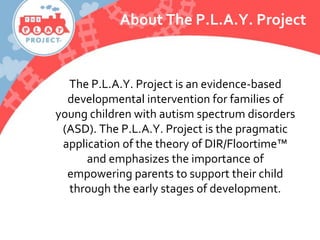 About The P.L.A.Y. Project
The P.L.A.Y. Project is an evidence-based
developmental intervention for families of
young children with autism spectrum disorders
(ASD). The P.L.A.Y. Project is the pragmatic
application of the theory of DIR/Floortime™
and emphasizes the importance of
empowering parents to support their child
through the early stages of development.
 