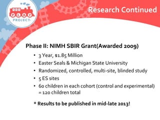 Research Continued
Phase II: NIMH SBIR Grant(Awarded 2009)
• 3 Year, $1.85 Million
• Easter Seals & Michigan State University
• Randomized, controlled, multi-site, blinded study
• 5 ES sites
• 60 children in each cohort (control and experimental)
= 120 children total
* Results to be published in mid-late 2013!
 
