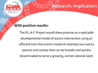With positive results:
The P.L.A.Y. Project would show promise as a replicable
developmental model of autism intervention using an
efficient train-the-trainer model at relatively low cost to
parents and society that can be broadly and quickly
disseminated to serve a growing, unmet national need.
Research: Implication
 