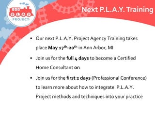 • Our next P.L.A.Y. Project Agency Training takes
place May 17th-20th in Ann Arbor, MI
• Join us for the full 4 days to become a Certified
Home Consultant or:
• Join us for the first 2 days (Professional Conference)
to learn more about how to integrate P.L.A.Y.
Project methods and techniques into your practice
Next P.L.A.Y.Training
 