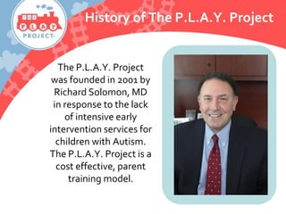 The P.L.A.Y. Project
was founded in 2001 by
Richard Solomon, MD
in response to the lack
of intensive early
intervention services for
children with Autism.
The P.L.A.Y. Project is a
cost effective, parent
training model.
History of The P.L.A.Y. Project
 