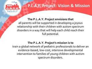 The P.L.A.Y. Project envisions that
all parents will be supported in developing a joyous
relationship with their children with autism spectrum
disorders in a way that will help each child reach their
full potential.
The P.L.A.Y. Project’s mission is to
train a global network of pediatric professionals to deliver an
evidence-based, low-cost, intensive developmental
intervention to families of young children with autism
spectrum disorders.
P.L.A.Y. Project: Vision & Mission
 