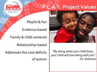 Playful & fun
Evidence-based
Family & child centered
Relationship-based
Addresses the core deficits
of autism
”By doing what your child loves,
your child will love being with you”
-Dr.Solomon
P.L.A.Y. Project Values
 