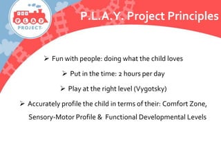  Fun with people: doing what the child loves
 Put in the time: 2 hours per day
 Play at the right level (Vygotsky)
 Accurately profile the child in terms of their: Comfort Zone,
Sensory-Motor Profile & Functional Developmental Levels
P.L.A.Y. Project Principles
 