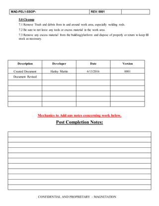 MAG-PEL1-SSOP- REV: 0001
CONFIDENTIAL AND PROPRIETARY – MAGNETATION
5.0 Cleanup
7.1 Remove Trash and debris from in and around work area, especially welding rods.
7.2 Be sure to not leave any tools or excess material in the work area.
7.3 Remove any excess material from the building/platform and dispose of properly or return to keep fill
stock as necessary.
Mechanics to Add any notes concerning work below.
Post Completion Notes:
Description Developer Date Version
Created Document Harley Martin 6/13/2016 0001
Document Revised
 