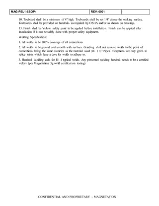 MAG-PEL1-SSOP- REV: 0001
CONFIDENTIAL AND PROPRIETARY – MAGNETATION
10. Toeboard shall be a minimum of 4" high. Toeboards shall be set 1/4" above the walking surface.
Toeboards shall be provided on handrails as required by OSHA and/or as shown on drawings.
13. Finish shall be Yellow safety paint to be applied before installation. Finish can be applied after
installation if it can be safely done with proper safety equipment.
Welding Specification:
1. All welds to be 100% coverage of all connections.
2. All welds to be ground and smooth with no burs. Grinding shall not remove welds to the point of
connections being the same diameter as the material used (IE. 1 ½” Pipe). Exceptions are only given to
splice joints which have a core for welds to adhere to.
3. Handrail Welding calls for D1.1 typical welds. Any personnel welding handrail needs to be a certified
welder (per Magnetation 5g weld certification testing)
 