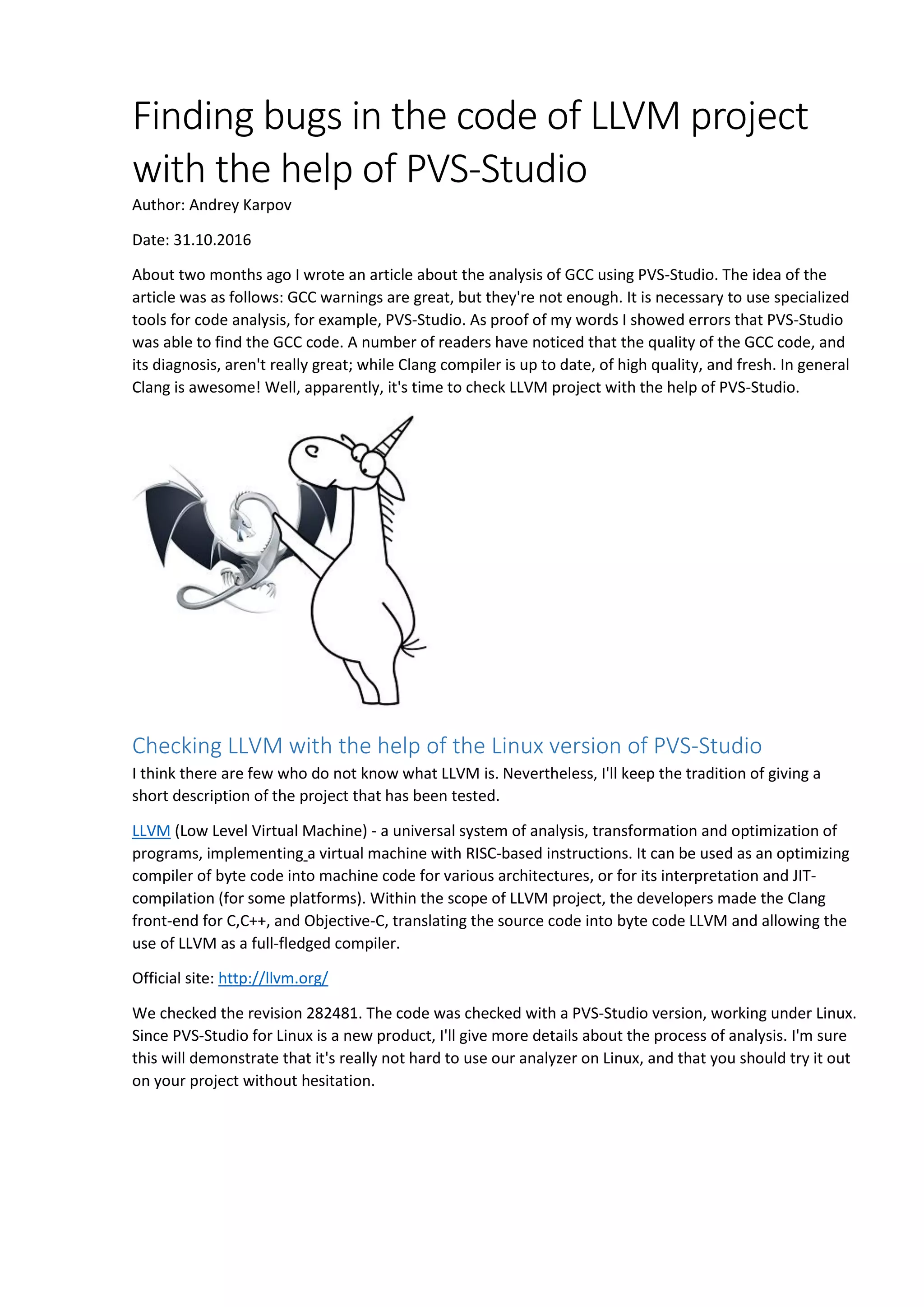 Finding bugs in the code of LLVM project with the help of PVS-Studio Author: Andrey Karpov Date: 31.10.2016 About two months ago I wrote an article about the analysis of GCC using PVS-Studio. The idea of the article was as follows: GCC warnings are great, but they're not enough. It is necessary to use specialized tools for code analysis, for example, PVS-Studio. As proof of my words I showed errors that PVS-Studio was able to find the GCC code. A number of readers have noticed that the quality of the GCC code, and its diagnosis, aren't really great; while Clang compiler is up to date, of high quality, and fresh. In general Clang is awesome! Well, apparently, it's time to check LLVM project with the help of PVS-Studio. Checking LLVM with the help of the Linux version of PVS-Studio I think there are few who do not know what LLVM is. Nevertheless, I'll keep the tradition of giving a short description of the project that has been tested. LLVM (Low Level Virtual Machine) - a universal system of analysis, transformation and optimization of programs, implementing a virtual machine with RISC-based instructions. It can be used as an optimizing compiler of byte code into machine code for various architectures, or for its interpretation and JIT- compilation (for some platforms). Within the scope of LLVM project, the developers made the Clang front-end for C,C++, and Objective-C, translating the source code into byte code LLVM and allowing the use of LLVM as a full-fledged compiler. Official site: http://llvm.org/ We checked the revision 282481. The code was checked with a PVS-Studio version, working under Linux. Since PVS-Studio for Linux is a new product, I'll give more details about the process of analysis. I'm sure this will demonstrate that it's really not hard to use our analyzer on Linux, and that you should try it out on your project without hesitation. 