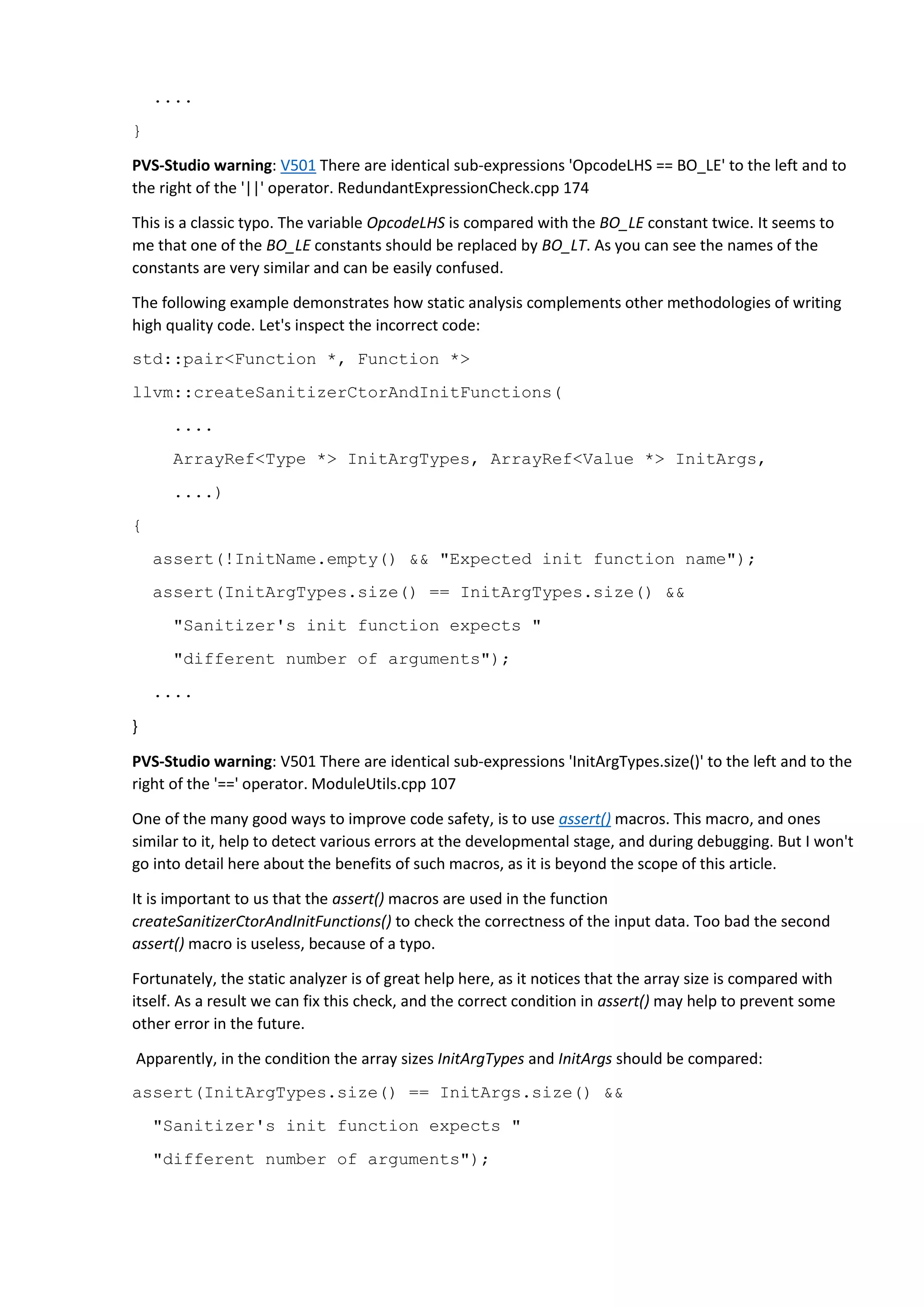 .... } PVS-Studio warning: V501 There are identical sub-expressions 'OpcodeLHS == BO_LE' to the left and to the right of the '||' operator. RedundantExpressionCheck.cpp 174 This is a classic typo. The variable OpcodeLHS is compared with the BO_LE constant twice. It seems to me that one of the BO_LE constants should be replaced by BO_LT. As you can see the names of the constants are very similar and can be easily confused. The following example demonstrates how static analysis complements other methodologies of writing high quality code. Let's inspect the incorrect code: std::pair<Function *, Function *> llvm::createSanitizerCtorAndInitFunctions( .... ArrayRef<Type *> InitArgTypes, ArrayRef<Value *> InitArgs, ....) { assert(!InitName.empty() && "Expected init function name"); assert(InitArgTypes.size() == InitArgTypes.size() && "Sanitizer's init function expects " "different number of arguments"); .... } PVS-Studio warning: V501 There are identical sub-expressions 'InitArgTypes.size()' to the left and to the right of the '==' operator. ModuleUtils.cpp 107 One of the many good ways to improve code safety, is to use assert() macros. This macro, and ones similar to it, help to detect various errors at the developmental stage, and during debugging. But I won't go into detail here about the benefits of such macros, as it is beyond the scope of this article. It is important to us that the assert() macros are used in the function createSanitizerCtorAndInitFunctions() to check the correctness of the input data. Too bad the second assert() macro is useless, because of a typo. Fortunately, the static analyzer is of great help here, as it notices that the array size is compared with itself. As a result we can fix this check, and the correct condition in assert() may help to prevent some other error in the future. Apparently, in the condition the array sizes InitArgTypes and InitArgs should be compared: assert(InitArgTypes.size() == InitArgs.size() && "Sanitizer's init function expects " "different number of arguments"); 