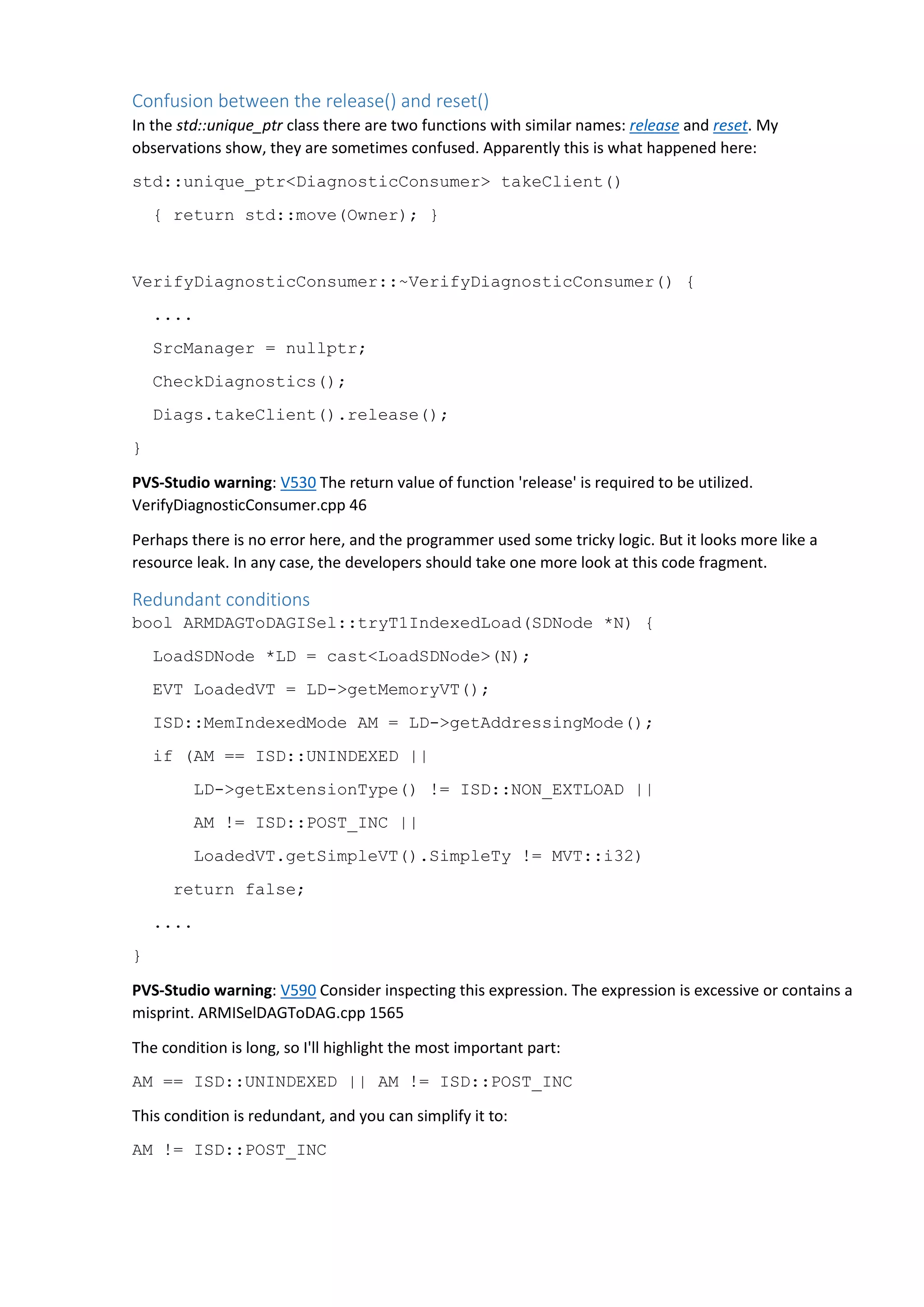 Confusion between the release() and reset() In the std::unique_ptr class there are two functions with similar names: release and reset. My observations show, they are sometimes confused. Apparently this is what happened here: std::unique_ptr<DiagnosticConsumer> takeClient() { return std::move(Owner); } VerifyDiagnosticConsumer::~VerifyDiagnosticConsumer() { .... SrcManager = nullptr; CheckDiagnostics(); Diags.takeClient().release(); } PVS-Studio warning: V530 The return value of function 'release' is required to be utilized. VerifyDiagnosticConsumer.cpp 46 Perhaps there is no error here, and the programmer used some tricky logic. But it looks more like a resource leak. In any case, the developers should take one more look at this code fragment. Redundant conditions bool ARMDAGToDAGISel::tryT1IndexedLoad(SDNode *N) { LoadSDNode *LD = cast<LoadSDNode>(N); EVT LoadedVT = LD->getMemoryVT(); ISD::MemIndexedMode AM = LD->getAddressingMode(); if (AM == ISD::UNINDEXED || LD->getExtensionType() != ISD::NON_EXTLOAD || AM != ISD::POST_INC || LoadedVT.getSimpleVT().SimpleTy != MVT::i32) return false; .... } PVS-Studio warning: V590 Consider inspecting this expression. The expression is excessive or contains a misprint. ARMISelDAGToDAG.cpp 1565 The condition is long, so I'll highlight the most important part: AM == ISD::UNINDEXED || AM != ISD::POST_INC This condition is redundant, and you can simplify it to: AM != ISD::POST_INC 