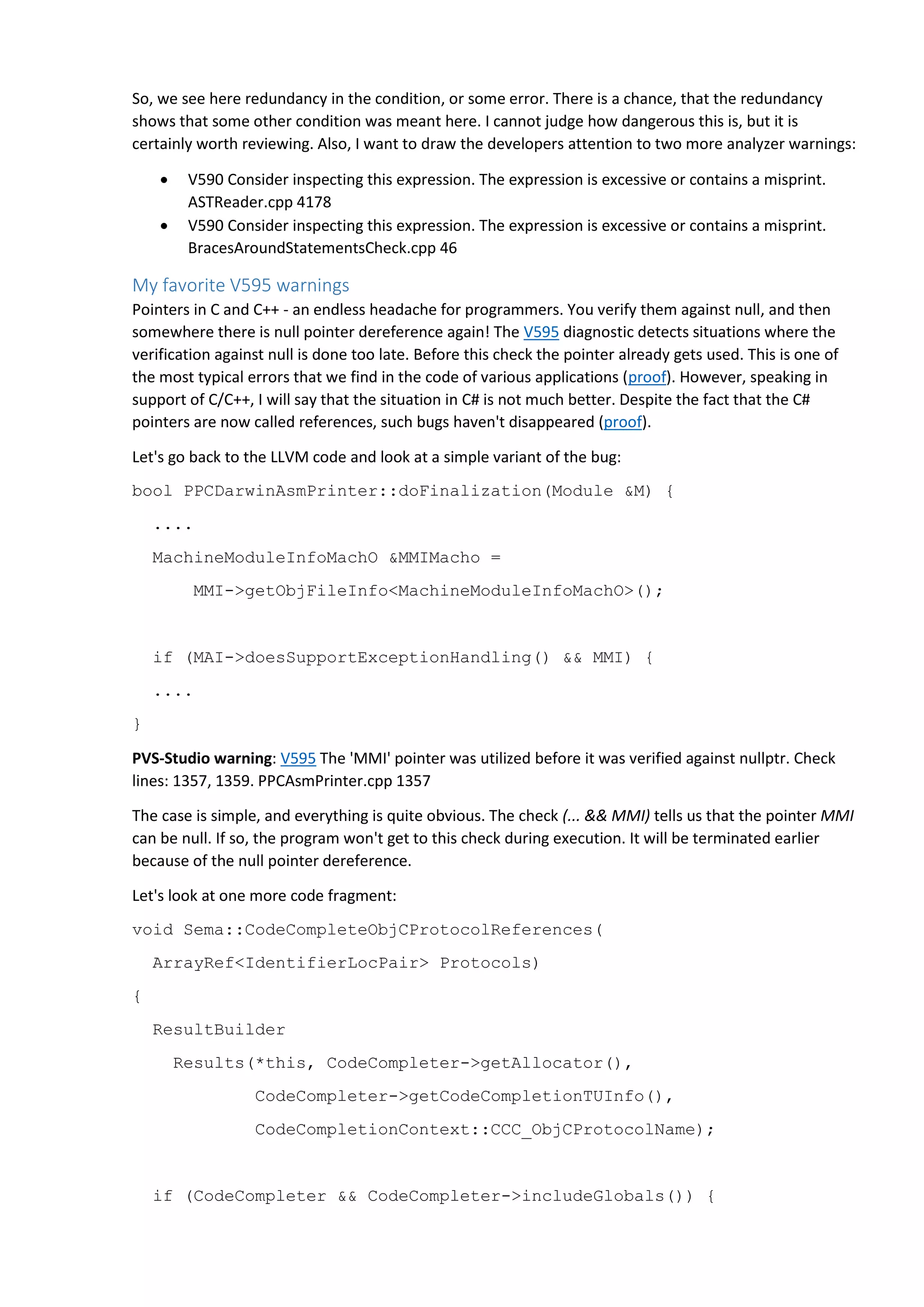 So, we see here redundancy in the condition, or some error. There is a chance, that the redundancy shows that some other condition was meant here. I cannot judge how dangerous this is, but it is certainly worth reviewing. Also, I want to draw the developers attention to two more analyzer warnings:  V590 Consider inspecting this expression. The expression is excessive or contains a misprint. ASTReader.cpp 4178  V590 Consider inspecting this expression. The expression is excessive or contains a misprint. BracesAroundStatementsCheck.cpp 46 My favorite V595 warnings Pointers in C and C++ - an endless headache for programmers. You verify them against null, and then somewhere there is null pointer dereference again! The V595 diagnostic detects situations where the verification against null is done too late. Before this check the pointer already gets used. This is one of the most typical errors that we find in the code of various applications (proof). However, speaking in support of C/C++, I will say that the situation in C# is not much better. Despite the fact that the C# pointers are now called references, such bugs haven't disappeared (proof). Let's go back to the LLVM code and look at a simple variant of the bug: bool PPCDarwinAsmPrinter::doFinalization(Module &M) { .... MachineModuleInfoMachO &MMIMacho = MMI->getObjFileInfo<MachineModuleInfoMachO>(); if (MAI->doesSupportExceptionHandling() && MMI) { .... } PVS-Studio warning: V595 The 'MMI' pointer was utilized before it was verified against nullptr. Check lines: 1357, 1359. PPCAsmPrinter.cpp 1357 The case is simple, and everything is quite obvious. The check (... && MMI) tells us that the pointer MMI can be null. If so, the program won't get to this check during execution. It will be terminated earlier because of the null pointer dereference. Let's look at one more code fragment: void Sema::CodeCompleteObjCProtocolReferences( ArrayRef<IdentifierLocPair> Protocols) { ResultBuilder Results(*this, CodeCompleter->getAllocator(), CodeCompleter->getCodeCompletionTUInfo(), CodeCompletionContext::CCC_ObjCProtocolName); if (CodeCompleter && CodeCompleter->includeGlobals()) { 