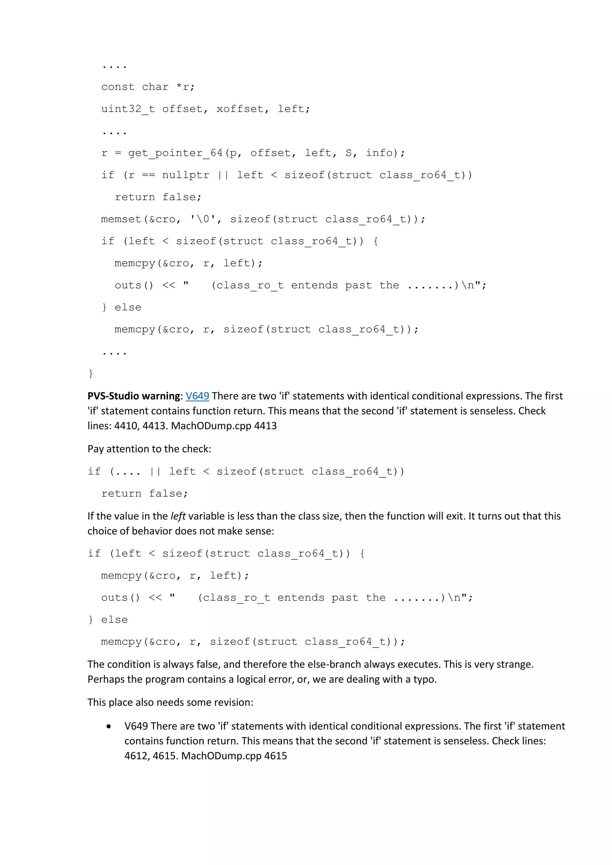 .... const char *r; uint32_t offset, xoffset, left; .... r = get_pointer_64(p, offset, left, S, info); if (r == nullptr || left < sizeof(struct class_ro64_t)) return false; memset(&cro, '0', sizeof(struct class_ro64_t)); if (left < sizeof(struct class_ro64_t)) { memcpy(&cro, r, left); outs() << " (class_ro_t entends past the .......)n"; } else memcpy(&cro, r, sizeof(struct class_ro64_t)); .... } PVS-Studio warning: V649 There are two 'if' statements with identical conditional expressions. The first 'if' statement contains function return. This means that the second 'if' statement is senseless. Check lines: 4410, 4413. MachODump.cpp 4413 Pay attention to the check: if (.... || left < sizeof(struct class_ro64_t)) return false; If the value in the left variable is less than the class size, then the function will exit. It turns out that this choice of behavior does not make sense: if (left < sizeof(struct class_ro64_t)) { memcpy(&cro, r, left); outs() << " (class_ro_t entends past the .......)n"; } else memcpy(&cro, r, sizeof(struct class_ro64_t)); The condition is always false, and therefore the else-branch always executes. This is very strange. Perhaps the program contains a logical error, or, we are dealing with a typo. This place also needs some revision:  V649 There are two 'if' statements with identical conditional expressions. The first 'if' statement contains function return. This means that the second 'if' statement is senseless. Check lines: 4612, 4615. MachODump.cpp 4615 