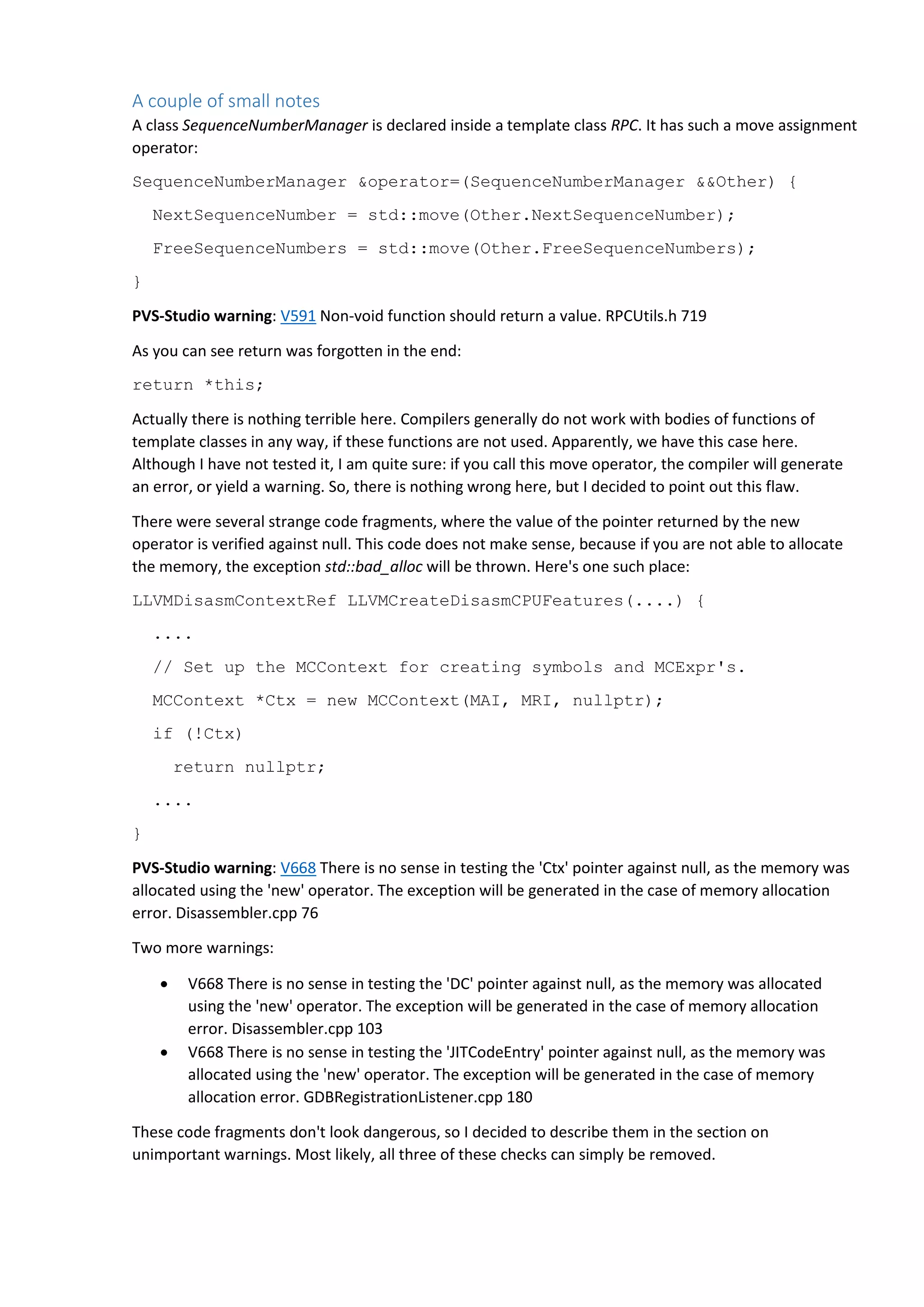 A couple of small notes A class SequenceNumberManager is declared inside a template class RPC. It has such a move assignment operator: SequenceNumberManager &operator=(SequenceNumberManager &&Other) { NextSequenceNumber = std::move(Other.NextSequenceNumber); FreeSequenceNumbers = std::move(Other.FreeSequenceNumbers); } PVS-Studio warning: V591 Non-void function should return a value. RPCUtils.h 719 As you can see return was forgotten in the end: return *this; Actually there is nothing terrible here. Compilers generally do not work with bodies of functions of template classes in any way, if these functions are not used. Apparently, we have this case here. Although I have not tested it, I am quite sure: if you call this move operator, the compiler will generate an error, or yield a warning. So, there is nothing wrong here, but I decided to point out this flaw. There were several strange code fragments, where the value of the pointer returned by the new operator is verified against null. This code does not make sense, because if you are not able to allocate the memory, the exception std::bad_alloc will be thrown. Here's one such place: LLVMDisasmContextRef LLVMCreateDisasmCPUFeatures(....) { .... // Set up the MCContext for creating symbols and MCExpr's. MCContext *Ctx = new MCContext(MAI, MRI, nullptr); if (!Ctx) return nullptr; .... } PVS-Studio warning: V668 There is no sense in testing the 'Ctx' pointer against null, as the memory was allocated using the 'new' operator. The exception will be generated in the case of memory allocation error. Disassembler.cpp 76 Two more warnings:  V668 There is no sense in testing the 'DC' pointer against null, as the memory was allocated using the 'new' operator. The exception will be generated in the case of memory allocation error. Disassembler.cpp 103  V668 There is no sense in testing the 'JITCodeEntry' pointer against null, as the memory was allocated using the 'new' operator. The exception will be generated in the case of memory allocation error. GDBRegistrationListener.cpp 180 These code fragments don't look dangerous, so I decided to describe them in the section on unimportant warnings. Most likely, all three of these checks can simply be removed. 