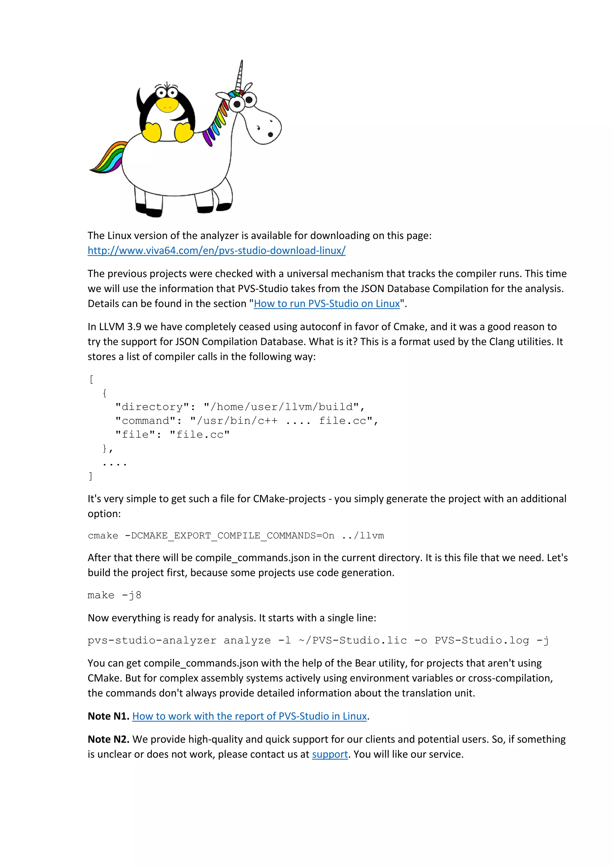 The Linux version of the analyzer is available for downloading on this page: http://www.viva64.com/en/pvs-studio-download-linux/ The previous projects were checked with a universal mechanism that tracks the compiler runs. This time we will use the information that PVS-Studio takes from the JSON Database Compilation for the analysis. Details can be found in the section "How to run PVS-Studio on Linux". In LLVM 3.9 we have completely ceased using autoconf in favor of Cmake, and it was a good reason to try the support for JSON Compilation Database. What is it? This is a format used by the Clang utilities. It stores a list of compiler calls in the following way: [ { "directory": "/home/user/llvm/build", "command": "/usr/bin/c++ .... file.cc", "file": "file.cc" }, .... ] It's very simple to get such a file for CMake-projects - you simply generate the project with an additional option: cmake -DCMAKE_EXPORT_COMPILE_COMMANDS=On ../llvm After that there will be compile_commands.json in the current directory. It is this file that we need. Let's build the project first, because some projects use code generation. make -j8 Now everything is ready for analysis. It starts with a single line: pvs-studio-analyzer analyze -l ~/PVS-Studio.lic -o PVS-Studio.log -j You can get compile_commands.json with the help of the Bear utility, for projects that aren't using CMake. But for complex assembly systems actively using environment variables or cross-compilation, the commands don't always provide detailed information about the translation unit. Note N1. How to work with the report of PVS-Studio in Linux. Note N2. We provide high-quality and quick support for our clients and potential users. So, if something is unclear or does not work, please contact us at support. You will like our service. 
