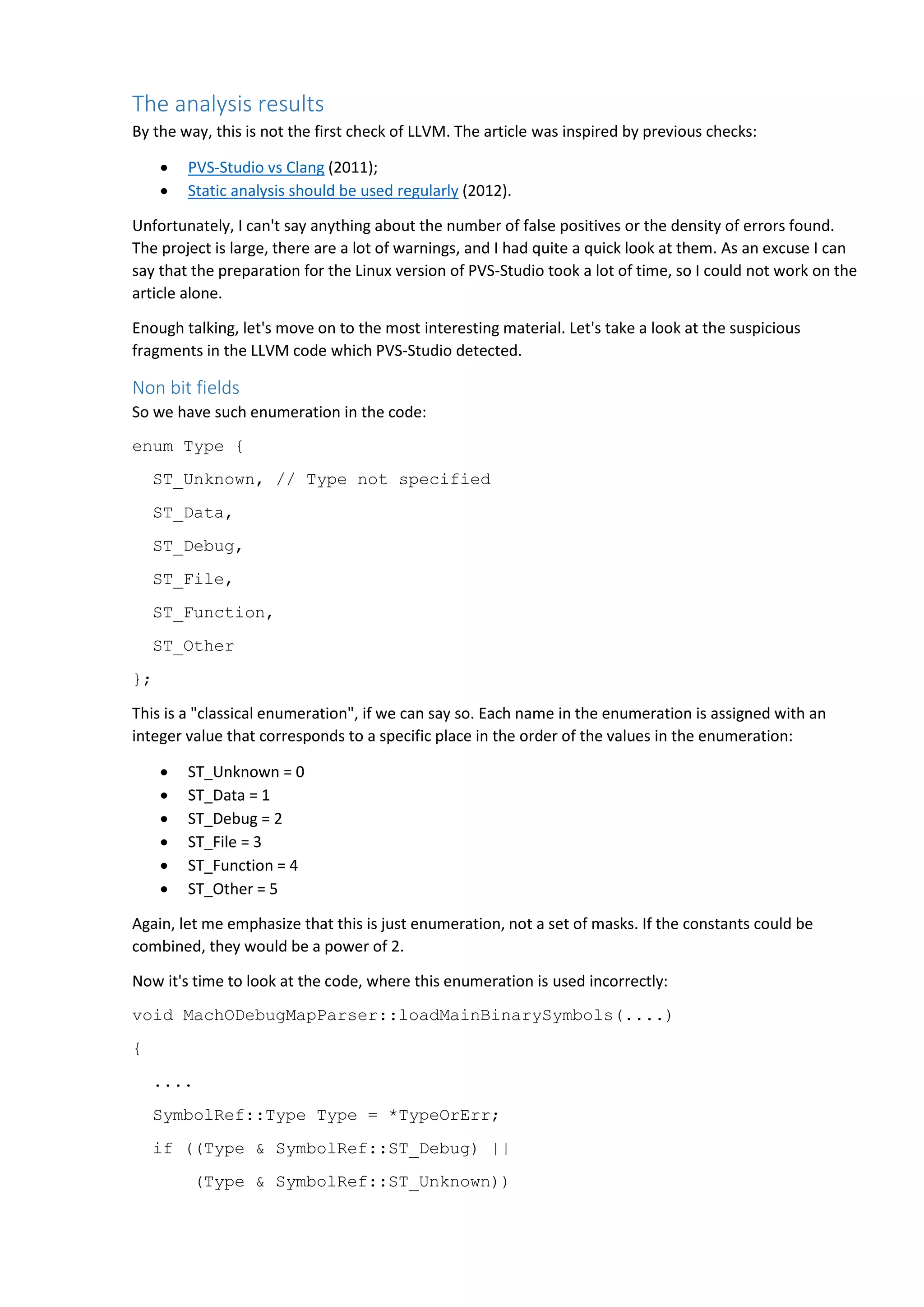 The analysis results By the way, this is not the first check of LLVM. The article was inspired by previous checks:  PVS-Studio vs Clang (2011);  Static analysis should be used regularly (2012). Unfortunately, I can't say anything about the number of false positives or the density of errors found. The project is large, there are a lot of warnings, and I had quite a quick look at them. As an excuse I can say that the preparation for the Linux version of PVS-Studio took a lot of time, so I could not work on the article alone. Enough talking, let's move on to the most interesting material. Let's take a look at the suspicious fragments in the LLVM code which PVS-Studio detected. Non bit fields So we have such enumeration in the code: enum Type { ST_Unknown, // Type not specified ST_Data, ST_Debug, ST_File, ST_Function, ST_Other }; This is a "classical enumeration", if we can say so. Each name in the enumeration is assigned with an integer value that corresponds to a specific place in the order of the values in the enumeration:  ST_Unknown = 0  ST_Data = 1  ST_Debug = 2  ST_File = 3  ST_Function = 4  ST_Other = 5 Again, let me emphasize that this is just enumeration, not a set of masks. If the constants could be combined, they would be a power of 2. Now it's time to look at the code, where this enumeration is used incorrectly: void MachODebugMapParser::loadMainBinarySymbols(....) { .... SymbolRef::Type Type = *TypeOrErr; if ((Type & SymbolRef::ST_Debug) || (Type & SymbolRef::ST_Unknown)) 