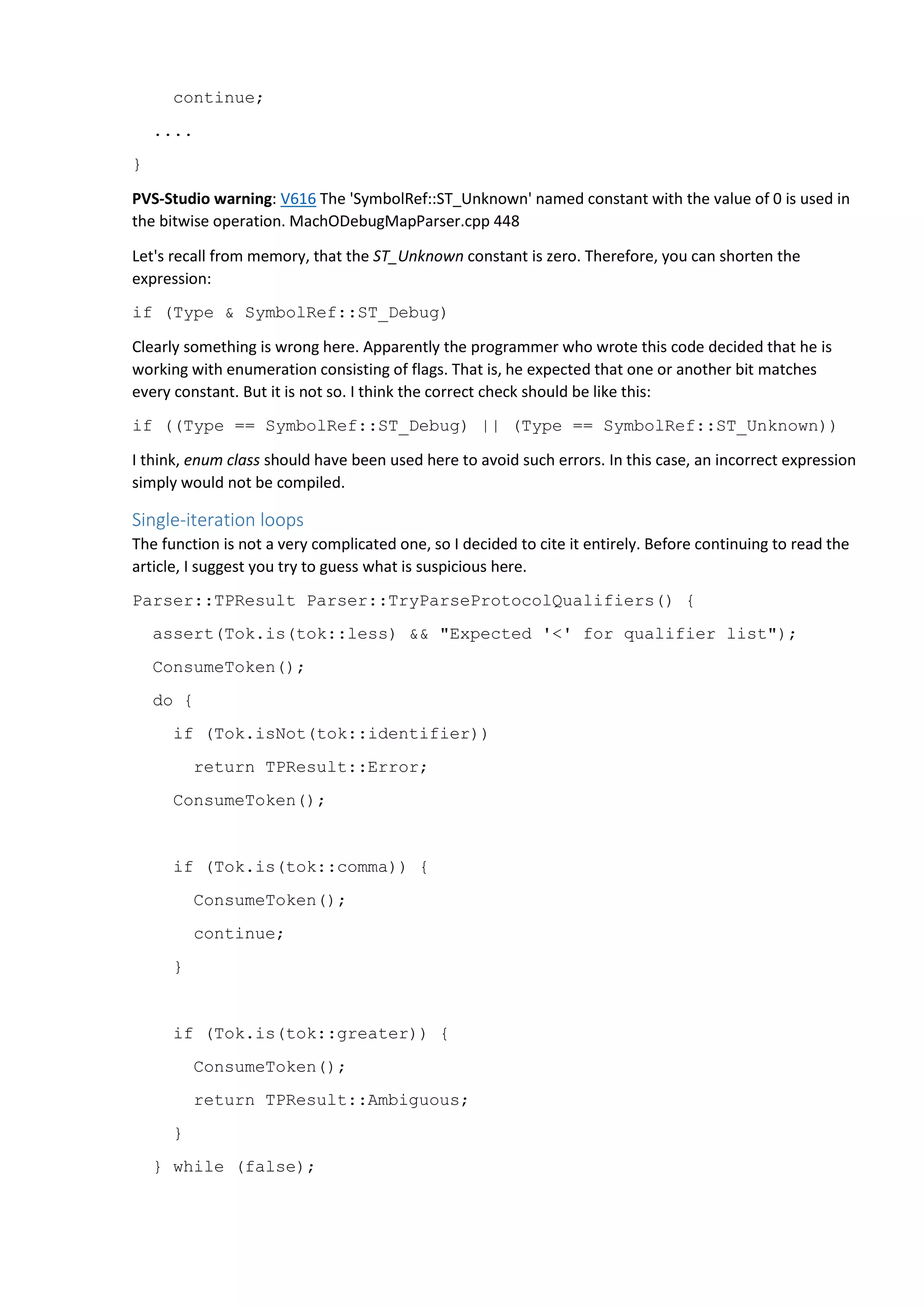 continue; .... } PVS-Studio warning: V616 The 'SymbolRef::ST_Unknown' named constant with the value of 0 is used in the bitwise operation. MachODebugMapParser.cpp 448 Let's recall from memory, that the ST_Unknown constant is zero. Therefore, you can shorten the expression: if (Type & SymbolRef::ST_Debug) Clearly something is wrong here. Apparently the programmer who wrote this code decided that he is working with enumeration consisting of flags. That is, he expected that one or another bit matches every constant. But it is not so. I think the correct check should be like this: if ((Type == SymbolRef::ST_Debug) || (Type == SymbolRef::ST_Unknown)) I think, enum class should have been used here to avoid such errors. In this case, an incorrect expression simply would not be compiled. Single-iteration loops The function is not a very complicated one, so I decided to cite it entirely. Before continuing to read the article, I suggest you try to guess what is suspicious here. Parser::TPResult Parser::TryParseProtocolQualifiers() { assert(Tok.is(tok::less) && "Expected '<' for qualifier list"); ConsumeToken(); do { if (Tok.isNot(tok::identifier)) return TPResult::Error; ConsumeToken(); if (Tok.is(tok::comma)) { ConsumeToken(); continue; } if (Tok.is(tok::greater)) { ConsumeToken(); return TPResult::Ambiguous; } } while (false); 