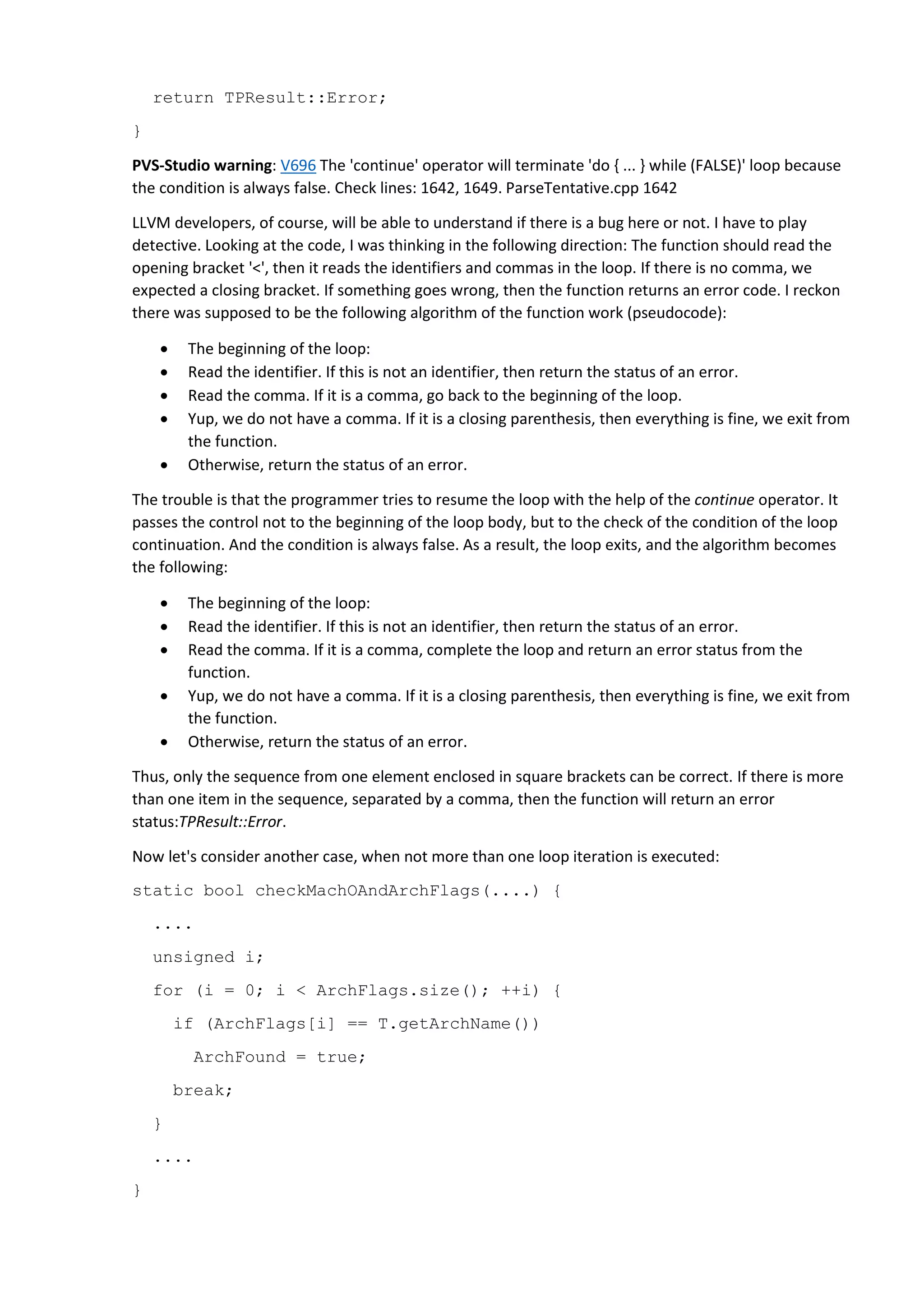 return TPResult::Error; } PVS-Studio warning: V696 The 'continue' operator will terminate 'do { ... } while (FALSE)' loop because the condition is always false. Check lines: 1642, 1649. ParseTentative.cpp 1642 LLVM developers, of course, will be able to understand if there is a bug here or not. I have to play detective. Looking at the code, I was thinking in the following direction: The function should read the opening bracket '<', then it reads the identifiers and commas in the loop. If there is no comma, we expected a closing bracket. If something goes wrong, then the function returns an error code. I reckon there was supposed to be the following algorithm of the function work (pseudocode):  The beginning of the loop:  Read the identifier. If this is not an identifier, then return the status of an error.  Read the comma. If it is a comma, go back to the beginning of the loop.  Yup, we do not have a comma. If it is a closing parenthesis, then everything is fine, we exit from the function.  Otherwise, return the status of an error. The trouble is that the programmer tries to resume the loop with the help of the continue operator. It passes the control not to the beginning of the loop body, but to the check of the condition of the loop continuation. And the condition is always false. As a result, the loop exits, and the algorithm becomes the following:  The beginning of the loop:  Read the identifier. If this is not an identifier, then return the status of an error.  Read the comma. If it is a comma, complete the loop and return an error status from the function.  Yup, we do not have a comma. If it is a closing parenthesis, then everything is fine, we exit from the function.  Otherwise, return the status of an error. Thus, only the sequence from one element enclosed in square brackets can be correct. If there is more than one item in the sequence, separated by a comma, then the function will return an error status:TPResult::Error. Now let's consider another case, when not more than one loop iteration is executed: static bool checkMachOAndArchFlags(....) { .... unsigned i; for (i = 0; i < ArchFlags.size(); ++i) { if (ArchFlags[i] == T.getArchName()) ArchFound = true; break; } .... } 