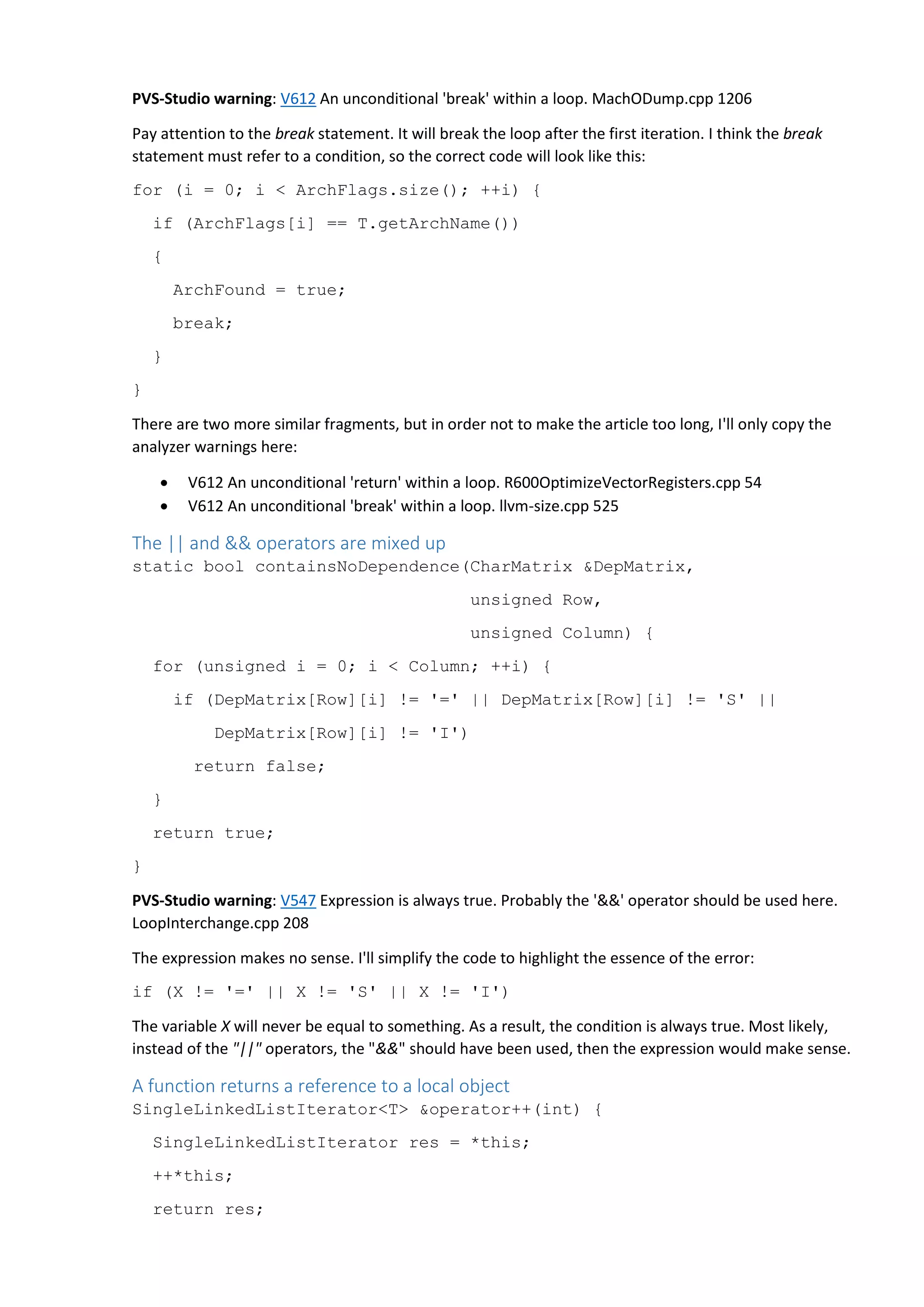 PVS-Studio warning: V612 An unconditional 'break' within a loop. MachODump.cpp 1206 Pay attention to the break statement. It will break the loop after the first iteration. I think the break statement must refer to a condition, so the correct code will look like this: for (i = 0; i < ArchFlags.size(); ++i) { if (ArchFlags[i] == T.getArchName()) { ArchFound = true; break; } } There are two more similar fragments, but in order not to make the article too long, I'll only copy the analyzer warnings here:  V612 An unconditional 'return' within a loop. R600OptimizeVectorRegisters.cpp 54  V612 An unconditional 'break' within a loop. llvm-size.cpp 525 The || and && operators are mixed up static bool containsNoDependence(CharMatrix &DepMatrix, unsigned Row, unsigned Column) { for (unsigned i = 0; i < Column; ++i) { if (DepMatrix[Row][i] != '=' || DepMatrix[Row][i] != 'S' || DepMatrix[Row][i] != 'I') return false; } return true; } PVS-Studio warning: V547 Expression is always true. Probably the '&&' operator should be used here. LoopInterchange.cpp 208 The expression makes no sense. I'll simplify the code to highlight the essence of the error: if (X != '=' || X != 'S' || X != 'I') The variable X will never be equal to something. As a result, the condition is always true. Most likely, instead of the "||" operators, the "&&" should have been used, then the expression would make sense. A function returns a reference to a local object SingleLinkedListIterator<T> &operator++(int) { SingleLinkedListIterator res = *this; ++*this; return res; 