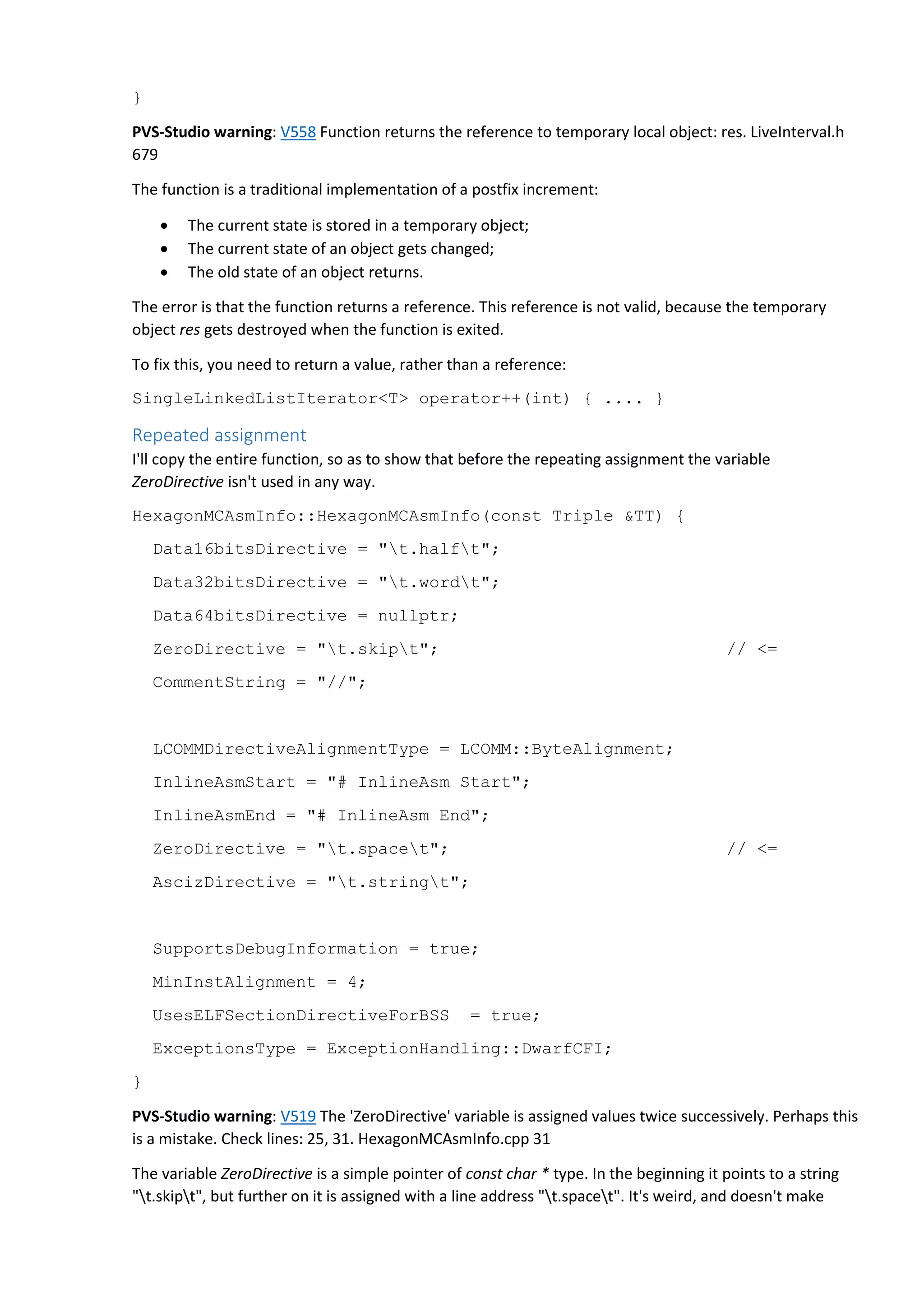} PVS-Studio warning: V558 Function returns the reference to temporary local object: res. LiveInterval.h 679 The function is a traditional implementation of a postfix increment:  The current state is stored in a temporary object;  The current state of an object gets changed;  The old state of an object returns. The error is that the function returns a reference. This reference is not valid, because the temporary object res gets destroyed when the function is exited. To fix this, you need to return a value, rather than a reference: SingleLinkedListIterator<T> operator++(int) { .... } Repeated assignment I'll copy the entire function, so as to show that before the repeating assignment the variable ZeroDirective isn't used in any way. HexagonMCAsmInfo::HexagonMCAsmInfo(const Triple &TT) { Data16bitsDirective = "t.halft"; Data32bitsDirective = "t.wordt"; Data64bitsDirective = nullptr; ZeroDirective = "t.skipt"; // <= CommentString = "//"; LCOMMDirectiveAlignmentType = LCOMM::ByteAlignment; InlineAsmStart = "# InlineAsm Start"; InlineAsmEnd = "# InlineAsm End"; ZeroDirective = "t.spacet"; // <= AscizDirective = "t.stringt"; SupportsDebugInformation = true; MinInstAlignment = 4; UsesELFSectionDirectiveForBSS = true; ExceptionsType = ExceptionHandling::DwarfCFI; } PVS-Studio warning: V519 The 'ZeroDirective' variable is assigned values twice successively. Perhaps this is a mistake. Check lines: 25, 31. HexagonMCAsmInfo.cpp 31 The variable ZeroDirective is a simple pointer of const char * type. In the beginning it points to a string "t.skipt", but further on it is assigned with a line address "t.spacet". It's weird, and doesn't make 