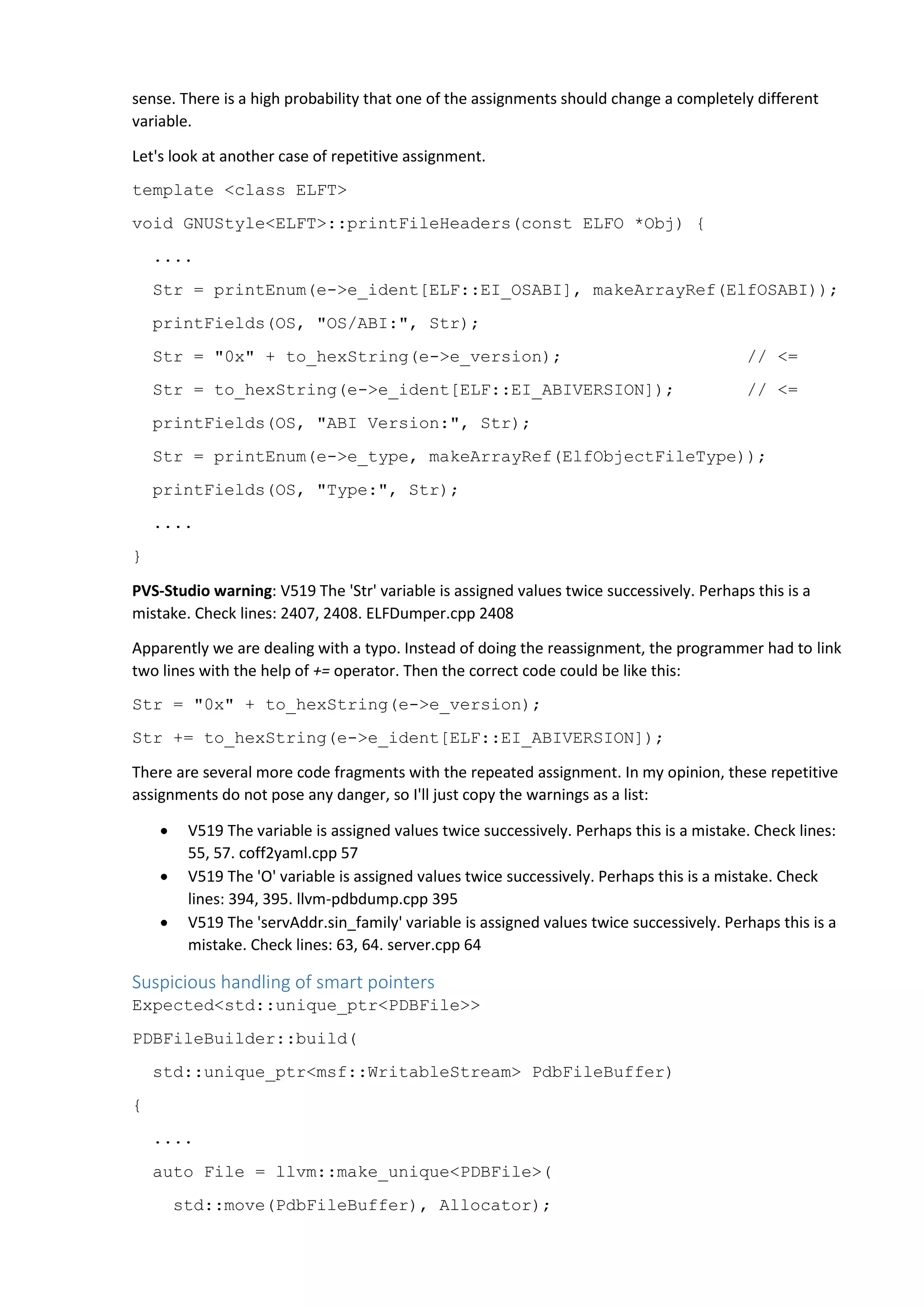 sense. There is a high probability that one of the assignments should change a completely different variable. Let's look at another case of repetitive assignment. template <class ELFT> void GNUStyle<ELFT>::printFileHeaders(const ELFO *Obj) { .... Str = printEnum(e->e_ident[ELF::EI_OSABI], makeArrayRef(ElfOSABI)); printFields(OS, "OS/ABI:", Str); Str = "0x" + to_hexString(e->e_version); // <= Str = to_hexString(e->e_ident[ELF::EI_ABIVERSION]); // <= printFields(OS, "ABI Version:", Str); Str = printEnum(e->e_type, makeArrayRef(ElfObjectFileType)); printFields(OS, "Type:", Str); .... } PVS-Studio warning: V519 The 'Str' variable is assigned values twice successively. Perhaps this is a mistake. Check lines: 2407, 2408. ELFDumper.cpp 2408 Apparently we are dealing with a typo. Instead of doing the reassignment, the programmer had to link two lines with the help of += operator. Then the correct code could be like this: Str = "0x" + to_hexString(e->e_version); Str += to_hexString(e->e_ident[ELF::EI_ABIVERSION]); There are several more code fragments with the repeated assignment. In my opinion, these repetitive assignments do not pose any danger, so I'll just copy the warnings as a list:  V519 The variable is assigned values twice successively. Perhaps this is a mistake. Check lines: 55, 57. coff2yaml.cpp 57  V519 The 'O' variable is assigned values twice successively. Perhaps this is a mistake. Check lines: 394, 395. llvm-pdbdump.cpp 395  V519 The 'servAddr.sin_family' variable is assigned values twice successively. Perhaps this is a mistake. Check lines: 63, 64. server.cpp 64 Suspicious handling of smart pointers Expected<std::unique_ptr<PDBFile>> PDBFileBuilder::build( std::unique_ptr<msf::WritableStream> PdbFileBuffer) { .... auto File = llvm::make_unique<PDBFile>( std::move(PdbFileBuffer), Allocator); 
