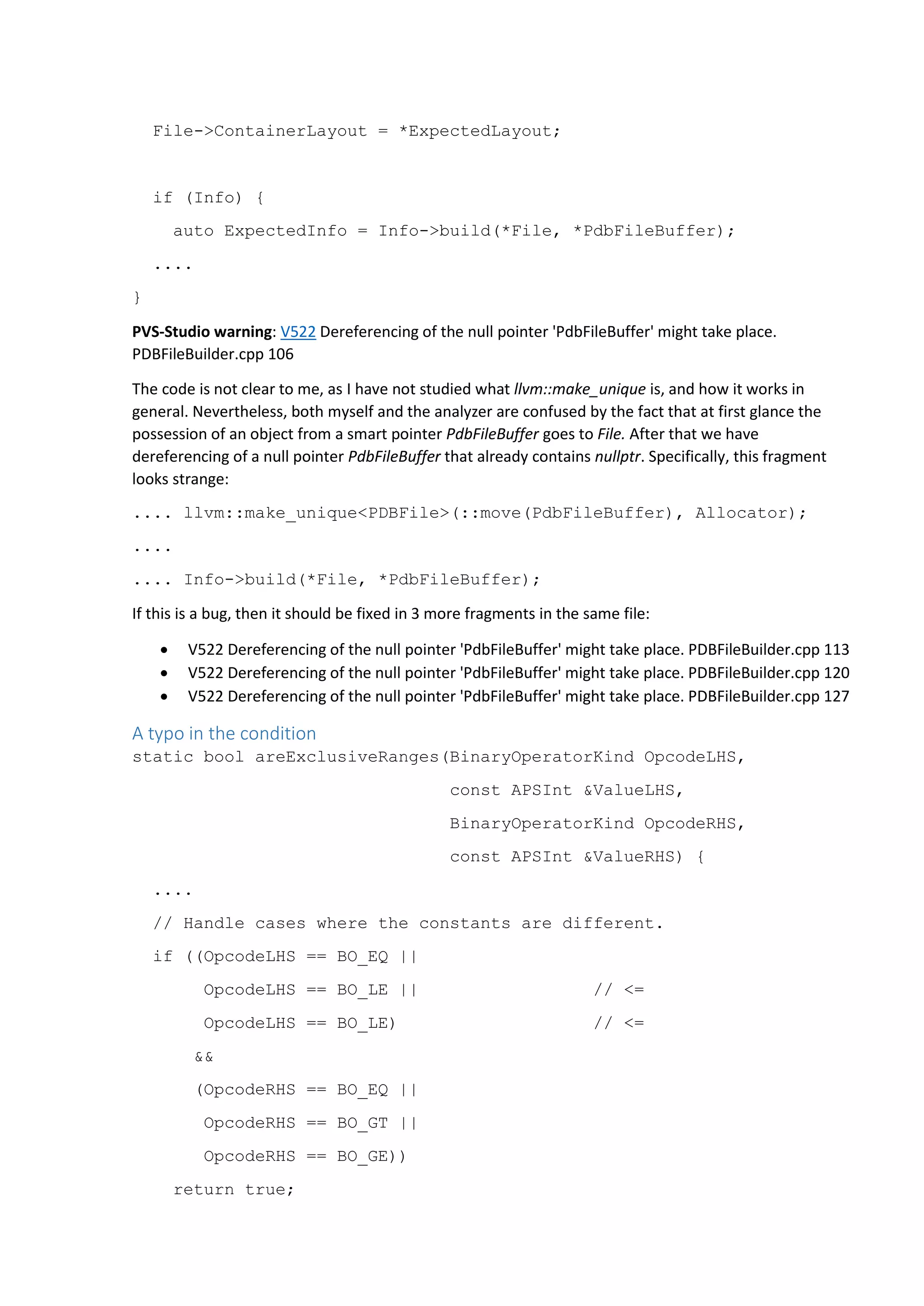 File->ContainerLayout = *ExpectedLayout; if (Info) { auto ExpectedInfo = Info->build(*File, *PdbFileBuffer); .... } PVS-Studio warning: V522 Dereferencing of the null pointer 'PdbFileBuffer' might take place. PDBFileBuilder.cpp 106 The code is not clear to me, as I have not studied what llvm::make_unique is, and how it works in general. Nevertheless, both myself and the analyzer are confused by the fact that at first glance the possession of an object from a smart pointer PdbFileBuffer goes to File. After that we have dereferencing of a null pointer PdbFileBuffer that already contains nullptr. Specifically, this fragment looks strange: .... llvm::make_unique<PDBFile>(::move(PdbFileBuffer), Allocator); .... .... Info->build(*File, *PdbFileBuffer); If this is a bug, then it should be fixed in 3 more fragments in the same file:  V522 Dereferencing of the null pointer 'PdbFileBuffer' might take place. PDBFileBuilder.cpp 113  V522 Dereferencing of the null pointer 'PdbFileBuffer' might take place. PDBFileBuilder.cpp 120  V522 Dereferencing of the null pointer 'PdbFileBuffer' might take place. PDBFileBuilder.cpp 127 A typo in the condition static bool areExclusiveRanges(BinaryOperatorKind OpcodeLHS, const APSInt &ValueLHS, BinaryOperatorKind OpcodeRHS, const APSInt &ValueRHS) { .... // Handle cases where the constants are different. if ((OpcodeLHS == BO_EQ || OpcodeLHS == BO_LE || // <= OpcodeLHS == BO_LE) // <= && (OpcodeRHS == BO_EQ || OpcodeRHS == BO_GT || OpcodeRHS == BO_GE)) return true; 