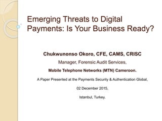 Emerging Threats to Digital
Payments: Is Your Business Ready?
Chukwunonso Okoro, CFE, CAMS, CRISC
Manager, Forensic Audit Services,
Mobile Telephone Networks (MTN) Cameroon.
A Paper Presented at the Payments Security & Authentication Global,
02 December 2015,
Istanbul, Turkey.
 
