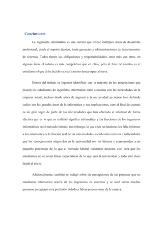 Conclusiones
La ingeniería informática es una carrera que ofrece múltiples áreas de desarrollo
profesional, desde el soporte técnico, hasta gerencias y administraciones de departamentos
de sistemas. Todos tienen sus obligaciones y responsabilidades, unos más que otros, en
algunas áreas el salario es más competitivo que en otras, pero al final de cuentas es el
estudiante el que debe decidir en cuál camino desea especializarse.
Dentro del trabajo se lograron identificar que la mayoría de las percepciones que
poseen los estudiantes de ingeniería informática están alineadas con las necesidades de la
empresa actual, incluso desde antes de ingresar a la universidad ya tienen bien definido
cuáles son las grandes áreas de la informática y sus implicaciones, esto al final de cuentas
es un gran logro de parte de las universidades que han obtenido al informar de forma
efectiva qué es lo que en realidad significa informática y las funciones de los ingenieros
informáticos en el mercado laboral; sin embargo, lo que a los reclutadores les falta informar
a los estudiantes es la función real de las universidades, siendo más realistas e indicándoles
que los conocimientos adquiridos en la universidad son los básicos y corresponden a un
pequeño porcentaje de lo que el mercado laboral realmente necesita, esto para que los
estudiantes no se creen falsas expectativas de lo que será la universidad y todo esté claro
desde el inicio.
Adicionalmente, también se indagó sobre las percepciones de las personas que no
estudiaron informática acerca de los ingenieros en sistemas y se notó cómo muchas
personas escogieron otra profesión debido a falsas percepciones de la carrera.
 