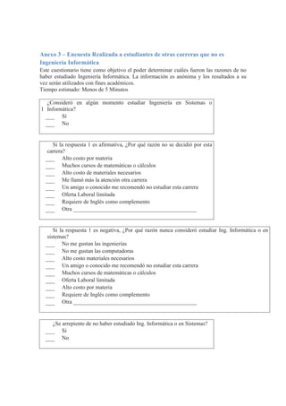 Anexo 3 – Encuesta Realizada a estudiantes de otras carreras que no es
Ingeniería Informática
Este cuestionario tiene como objetivo el poder determinar cuáles fueron las razones de no
haber estudiado Ingeniería Informática. La información es anónima y los resultados a su
vez serán utilizados con fines académicos.
Tiempo estimado: Menos de 5 Minutos
1
¿Consideró en algún momento estudiar Ingeniería en Sistemas o
Informática?
Sí
No
2
Si la respuesta 1 es afirmativa, ¿Por qué razón no se decidió por esta
carrera?
Alto costo por materia
Muchos cursos de matemáticas o cálculos
Alto costo de materiales necesarios
Me llamó más la atención otra carrera
Un amigo o conocido me recomendó no estudiar esta carrera
Oferta Laboral limitada
Requiere de Inglés como complemento
Otra ____________________________________________
3
Si la respuesta 1 es negativa, ¿Por qué razón nunca consideró estudiar Ing. Informática o en
sistemas?
No me gustan las ingenierías
No me gustan las computadoras
Alto costo materiales necesarios
Un amigo o conocido me recomendó no estudiar esta carrera
Muchos cursos de matemáticas o cálculos
Oferta Laboral limitada
Alto costo por materia
Requiere de Inglés como complemento
Otra ____________________________________________
4 ¿Se arrepiente de no haber estudiado Ing. Informática o en Sistemas?
Sí
No
 