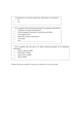 5 ¿Consideraría en un futuro estudiar Ing. Informática o en Sistemas?
Sí
No
6 En su opinión cuál es la función principal de un Ingeniero Informático
Configurar y arreglar computadoras
Utilizar paquetes informáticos como Microsoft Office
Crear páginas Web
Desarrollar sistemas informáticos
Crear redes
Otro ____________________________________________
7
En su opinión cuál cree que es el salario mensual promedio de un Ingeniero
Informático
Menos o Igual de $800
Entre $801 y $1500
Entre $1501 y $2000
Más de $2001
Muchas Gracias por completar la encuesta, su colaboración es de mucha ayuda.
 