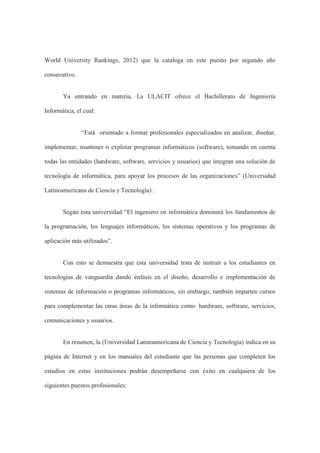 World University Rankings, 2012) que la cataloga en este puesto por segundo año
consecutivo.
Ya entrando en materia, La ULACIT ofrece el Bachillerato de Ingeniería
Informática, el cual:
“Está orientado a formar profesionales especializados en analizar, diseñar,
implementar, mantener o explotar programas informáticos (software), tomando en cuenta
todas las entidades (hardware, software, servicios y usuarios) que integran una solución de
tecnología de informática, para apoyar los procesos de las organizaciones” (Universidad
Latinoamericana de Ciencia y Tecnología) .
Según esta universidad “El ingeniero en informática dominará los fundamentos de
la programación, los lenguajes informáticos, los sistemas operativos y los programas de
aplicación más utilizados”.
Con esto se demuestra que esta universidad trata de instruir a los estudiantes en
tecnologías de vanguardia dando énfasis en el diseño, desarrollo e implementación de
sistemas de información o programas informáticos, sin embargo, también imparten cursos
para complementar las otras áreas de la informática como: hardware, software, servicios,
comunicaciones y usuarios.
En resumen, la (Universidad Latinoamericana de Ciencia y Tecnología) indica en su
página de Internet y en los manuales del estudiante que las personas que completen los
estudios en estas instituciones podrán desempeñarse con éxito en cualquiera de los
siguientes puestos profesionales:
 
