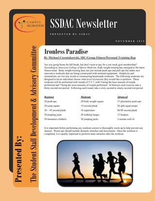Ironless Paradise
SSDAC Newsletter
N O V E M B E R 2 0 1 5
P R E S E N T E D B Y S S D A C
PresentedBy:
TheStudentStaffDevelopment&AdvisoryCommittee
Are you going home for fall break, but don’t want to pay for a one week gym membership?
According to American College of Sports Medicine, body weight training has emerged as the latest
fitness trend. Body weight training does not just include push-ups and pull-ups but rather new
innovative workouts that are being constructed with minimal equipment. Simplicity and
minimalistic are two key words to constructing homemade workouts. The following workouts are
designed to let an individual choose what level of exercise they would like to perform. These
workouts will be performed with rounds of 3-5-7, with 3 being the least amount of rounds
performed and 7 being the most amounts of rounds performed. In between each exercise take a
thirty-second rest period. Following each round, take a sixty-second to ninety-second rest period.
Beginner Moderate Advanced
20 push-ups 20 body weight squats 15 plyometric push-ups
20 jump squats 15-second plank 20 split squat jumps
30 – 45 second plank 10 supermans 60-90 second plank
50 jumping jacks 20 walking lunges 15 burpees
20 mountain climbers 30 jumping jacks 1-minute wall sit
It is important before performing any workout session to thoroughly warm up to help prevent any
injuries. Warm ups should include dynamic stretches and movements. Once the workout is
completed, it is equally important to perform static stretches after the workout.
By Michael Czerniakowski, IBC/Group Fitness/Personal Training Rep
 