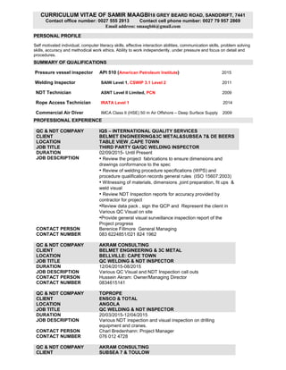 CURRICULUM VITAE OF SAMIR MAAGBI18 GREY BEARD ROAD, SANDDRIFT, 7441
Contact office number: 0027 555 2913 Contact cell phone number: 0027 79 957 2869
Email address: smaagbi6@gmail.com
PERSONAL PROFILE
Self motivated individual, computer literacy skills, effective interaction abilities, communication skills, problem solving
skills, accuracy and methodical work ethics. Ability to work independently, under pressure and focus on detail and
procedures.
SUMMARY OF QUALIFICATIONS
Pressure vessel inspector API 510 (American Petroleum Institute) 2015
Welding Inspector SAIW Level 1, CSWIP 3.1 Level 2 2011
NDT Technician ASNT Level II Limited, PCN 2009
Rope Access Technician IRATA Level 1 2014
Commercial Air Diver IMCA Class II (HSE) 50 m Air Offshore – Deep Surface Supply 2009
PROFESSIONAL EXPERIENCE
QC & NDT COMPANY IQS – INTERNATIONAL QUALITY SERVICES
CLIENT BELMET ENGINEERING&3C METAL&SUBSEA 7& DE BEERS
LOCATION TABLE VIEW ,CAPE TOWN
JOB TITLE THIRD PARTY QA/QC WELDING INSPECTOR
DURATION 02/09/2015- Until Present
JOB DESCRIPTION • Review the project fabrications to ensure dimensions and
drawings conformance to the spec
• Review of welding procedure specifications (WPS) and
procedure qualification records general rules (ISO 15607:2003)
• Witnessing of materials, dimensions ,joint preparation, fit ups &
weld visual
• Review NDT Inspection reports for accuracy provided by
contractor for project
•Review data pack , sign the QCP and Represent the client in
Various QC Visual on site
•Provide general visual surveillance inspection report of the
Project progress
CONTACT PERSON Berenice Fillmore General Managing
CONTACT NUMBER 083 6224851/021 824 1962
QC & NDT COMPANY AKRAM CONSULTING
CLIENT BELMET ENGINEERING & 3C METAL
LOCATION BELLVILLE: CAPE TOWN
JOB TITLE QC WELDING & NDT INSPECTOR
DURATION 12/04/2015-08/2015
JOB DESCRIPTION Various QC Visual and NDT Inspection call outs
CONTACT PERSON Hussein Akram: Owner/Managing Director
CONTACT NUMBER 0834615141
QC & NDT COMPANY TOPROPE
CLIENT ENSCO & TOTAL
LOCATION ANGOLA
JOB TITLE QC WELDING & NDT INSPECTOR
DURATION 20/03/2015-12/04/2015
JOB DESCRIPTION Various NDT inspection and visual inspection on drilling
equipment and cranes.
CONTACT PERSON Charl Bredenhann: Project Manager
CONTACT NUMBER 076 012 4728
QC & NDT COMPANY AKRAM CONSULTING
CLIENT SUBSEA 7 & TOULOW
 