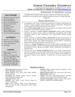 Resume Of Umesh Upadhyay Page 1 of 3
UMESH CHANDRA UPADHYAY
V & PO- Kapkote, Tehsil- Kapkote, Distt-Bageshwar, UK - 263632
Mobile: +91 9410112764, +91 7500500413| Email: hclumesh@gmail.com
SR.ENGINEER IT EXPERIENCE 8 YEARS
A qualified Post Graduate Technocrat and a dynamic IT Professional with Post
Graduation and having rich and insightful experience of 8 years, seeking leadership
challenges
PROFILE HIGHLIGHTS
 Accomplished track record of leadership/management of Remote Administration &
Technical Support, Support Service Delivery, Release/Configuration Management
and Structured Trouble Shooting & Root Cause Analysis
 Strong Technical Knowledge of Server Administration with respect to software & OS
functionality; compatibility, hardware reliability.
 Extensive experience of Project Delivery Coordination through project planning,
monitoring & control, change control & configuration management, time & effort
estimation, quality & risk management and communication between project
stakeholders.
 Similar experience of Service Delivery Management through Communication &
Coordination with all stake holders for clarification and meeting Business Demands;
Service Desk, Incident and Problem Management; Change Request coordination,
Planning & Provisioning of Schedule, Resources & Team.
 Proficient in Change Management including Change Request Coordination, Issue
Tracking & Resolution, Technical & Functional Specifications, Quality Management,
Rescheduling Priority, Manage Knowledge Transfer, Modification Development &
Implementation
 The first goal of the Incident management process is to restore a normal service
operation as quickly as possible and to minimize the impact on business operations,
thus ensuring that the best possible levels of service quality and availability are
maintained. 'Normal service operation' is defined here as service operation within
SLA.
TECHNICAL SKILLS
 Operating System: Windows 7, 8.1 & 10
 Server : Windows 2008 & 2012
 System Services: ADC, DHCP, DNS, WSUS, PROXY,
IIS, Group Policy
 Messaging: MS Outlook, Outlook Express, Window
Mail, Thunderbird, Mobile mail
 Languages: HTML, ASP, C.
 Network: LAN, WAN, VLAN, Firewall, Router &
Switch configuration.
 Other: CCTV, Biometric, EPBX, Canteen Management,
Poly com video & audio conferencing, wireless router
Configuration.
 Antivirus: McAfee Internet Security, Symantec, E-scan,
Trend Micro Office Scan.
 Remote Support Tools: VNC, Team viewer, MA admin
 ERP Software: SAP 6.0, 7.4
 Utilities: MS Office 2003/2007/2010,2013, Biometric
Attendance S/W, Share Point & Web base Portal,
 Hardware Knowledge: Desktop, Laptop, server, switch,
printer’s installation and troubleshooting.
Areas of Strength
 Desktop & Network Support
 Server Management
 Backup Management
 Service Desk Management
 Release/Configuration
Management
 Structured Trouble
Shooting/RCA
 Client Engagement &
Relation Management
 Team & People Management
Accreditations
 ISO 27001 / 2005 Training
 Safety and first aid Training
 2 Year NSS Certificate
 5S training
Academics
 MSC IT With distinction
(KSOU-2015)
 Diploma in IT from Govt.
Poly Nainital (UBTER- 2008)
First Div. with Honors.
 12th in the year 2004 with
Second division (UK Board)
 10th in the year 2002 with
First division (UK Board)
 