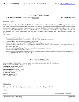 Mobile: +91 9410112764 (alternate contacts + 91 7500500413) Email: hclumesh@hotmail.com
Resume of Umesh Upadhyay Page 3 of 3
PREVIOUS ASSIGNMENTS
 HCL INFOSYSTEMS LTD,RUDRAPUR as Engineer-IS (Jul 2008 to Aug 2011)
Company Profile:
HCL Infosystems Ltd. is India’s Premier Distribution and IT Services and Solutions Company. HCL Infosystems’ has one of
the largest sales & distribution network in the country and provides value added distribution for partners including last mil e
connect and support in marketing and promotions for Telecom, IT , Office Automation and Consumer Electronics products
covering more than 15000 towns across 664 districts in India. Our distribution business has an unparalleled network that
reaches more than 100,000 retail outlets, over 800 Direct and Micro Distributors and over 12400 Cha nnel Partners across
India.
Job Profile:
 Responsible for Network, server & systems administration.
 Maintaining Antivirus Server , Updation of Client M/C with latest virus definitions
 Printer’s (local & network) installation and configuration.
 Routers, L3 & L2 switch’s, VLAN, WIFI, CCTV Cameras configurations and setup.
 Responsible for establishment and administration of Mail server, Intranet Server, Antivirus server, proxy Server, Info
wall server, web mail.
 Responsible for taking Backup of Intranet and mail server at a regular interval.
 Responsible For SAP Coordination with HO.
 Responsible for printer management, photocopier management and attendance database and time office management.
 Maintain FTP, IIS, MS Outlook and Outlook Express.
PERSONAL PARTICULARS
Present Address: chandni chowk tila near gaana center Haldwani Nainital – 263139 Uttarakhand
Father’s Name: Shri Mohan Chandra Upadhyay
Sex/Marital Status: Male/Married
Date of birth: 12th July, 1987
Languages known: English & Hindi
Location Preference: Anywhere
Nationality: Indian
Passport No: K0096970
Currant CTC: 3.75 Lac
Declaration:
.
I hereby declare that above all given information are true in my Knowledge and belief.
Date:-
Place: - (Umesh Chandra Upadhyay)
 