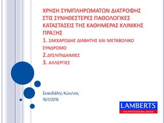 ΧΡΗΣΗ ΣΥΜΠΛΗΡΩΜΑΤΩΝ ΔΙΑΤΡΟΦΗΣ
ΣΤΙΣ ΣΥΝΗΘΕΣΤΕΡΕΣ ΠΑΘΟΛΟΓΙΚΕΣ
ΚΑΤΑΣΤΑΣΕΙΣ ΤΗΣ ΚΑΘΗΜΕΡΑΣ ΚΛΙΝΙΚΗΣ
ΠΡΑΞΗΣ
1. ΣΑΚΧΑΡΩΔΗΣ ΔΙΑΒΗΤΗΣ ΚΑΙ ΜΕΤΑΒΟΛΙΚΟ
ΣΥΝΔΡΟΜΟ
2.ΔΥΣΛΙΠΙΔΑΙΜΙΕΣ
3. ΑΛΛΕΡΓΙΕΣ
Σκανδάλης Κών/νος
16/1/2016
 