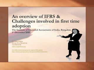 1 An overview of IFRS & Challenges involved in first time adoption The Institute of Chartered Accountants of India, Bangalore 1st December’2010 CA Aditya Singhal M.Com, FCA, DISA(ICAI) +91 99728 27300 Aditya.singhal@icai.org Join IFRS professional group for regular IFRS update: http://finance.groups.yahoo.com/group/IFRS-Professional/ 