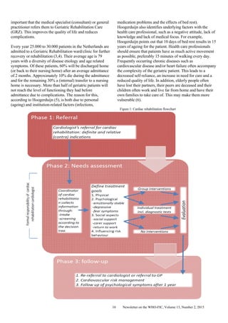 Newsletter on the WHO-FIC, Volume 13, Number 2, 201510
important that the medical specialist (consultant) or general
practitioner refers them to Geriatric Rehabilitation Care
(GRZ). This improves the quality of life and reduces
complications.
Every year 25.000 to 30.000 patients in the Netherlands are
admitted to a Geriatric Rehabilitation ward/clinic for further
recovery or rehabilitation (3,4). Their average age is 79
years with a diversity of disease etiology and age related
symptoms. Of these patients, 60% will be discharged home
(or back to their nursing home) after an average admittance
of 2 months. Approximately 10% die during the admittance
and for the remaining 30% a (internal) transfer to a nursing
home is necessary. More than half of geriatric patients will
not reach the level of functioning they had before
admittance due to complications. The reason for this,
according to Hoogerduijn (5), is both due to personal
(ageing) and institution-related factors (infections,
medication problems and the effects of bed rest).
Hoogerduijn also identifies underlying factors with the
health care professional, such as a negative attitude, lack of
knowledge and lack of medical focus. For example,
Hoogerduijn points out that 10 days of bed rest results in 15
years of ageing for the patient. Health care professionals
should ensure that patients have as much active movement
as possible, preferably 15 minutes of walking every day.
Frequently occurring chronic diseases such as
cardiovascular disease and/or heart failure often accompany
the complexity of the geriatric patient. This leads to a
decreased self-reliance, an increase in need for care and a
reduced quality of life. In addition, elderly people often
have lost their partners, their peers are deceased and their
children often work and live far from home and have their
own families to take care of. This may make them more
vulnerable (6).
Figure 1: Cardiac rehabilitation flowchart
 