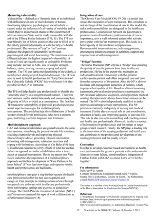 Newsletter on the WHO-FIC, Volume 13, Number 2, 201512
Measuring vulnerability
Vulnerability – defined as a "dynamic state of an individual
with deficiencies in one or more domains of human
functioning (physical, psychological, social) which is
caused under the influence of a diversity of variables and by
which there is an increased chance of the occurrence of
adverse outcomes" (6) - can be made measurable with the
aid of the Tilburg Frailty Indicator (TFI; 15). The TFI is a
user-friendly list of fifteen questions that can be filled in by
the elderly patient individually or with the help of a health
professional. The outcome of “yes” or “no” answers
indicates the degree of vulnerability in physical,
psychological and social functioning. The maximum score
(fifteen) indicates the highest degree of vulnerability. A
score of 5 and up regards people as vulnerable. Problems
may include: decline in ADL, loss of weight, strength,
balance, vision, hearing, memory, coping and social
support. The TFI can depict the functioning of the elderly, a
month prior, during or post hospital admission. The TFI can
also be used by health professions for "Early Detection of
the Vulnerable Elderly (VKO)" this would mean it is also
possible for the GP to intervene.
The TFI tool helps health care professionals to identify the
vulnerable elderly in a straightforward manner. Therefore
interventions can be started timeously and unnecessary loss
of quality of life is avoided as a consequence. The fact that
TFI measures vulnerability on physical, psychological and
social aspects encourages for multidisciplinary
interventions. This could include the collaboration of health
workers from different professions, who have a uniform
goal, that being, a correct diagnosis and treatment.
Multidisciplinary approach
GRZ and cardiac rehabilitation are geared towards the same
interventions: stimulating the patient towards life activities,
coaching exertion levels and improving physical
fitness/lifestyle advice, providing relevant information,
promoting self-management, relaxation exercises and
coping with limitations. According to Van Balen (16) there
is insufficient evidence to verify effects of GRZ for cardiac
failure as opposed to cardiac rehabilitation after a heart
attack or surgical intervention. This is the reason that Van
Balen underlines the importance of a multidisciplinary
approach and further development of "Care Pathways for
heart failure" (17) so that knowledge and expertise within
health care professionals are facilitated.
Interdisciplinary care goes a step further because the health
care professionals offer the best care to patient and
caregiver. One example is creating a chain of care through
integrated care pathways with health care professionals
from both hospital settings and external or domiciliary
settings. The Dutch Patients Consumers Federation (NPCF)
and Verenso recommend this type of work collaboration as
a Performance Indicator (18).
Integration of care
The Chronic Care Model (CCM; 19, 20) is a model that
makes the integration of care transparent. The consultant is
not in charge of the co-ordination of care in this model, the
tasks and responsibilities are delegated to the health care
professionals. Collaboration between the patient and a
proactive team of health care professionals is of crucial
importance, as is a well-informed patient who actively
participates with his/her treatment plan. This leads to a
better quality of life and fewer complications.
Recommended interventions are; informing patients,
encouraging patients to engage in activities, support and
improvement of self-management.
"Bridge"function
The Nurse Practioner (NP; 22) has a "bridge" role ensuring
the quality of care for patients from their health care
professions. He/she is the expert who maintains an
individual treatment relationship with the geriatric
cardiovascular patient and offers integrated care and cure
from the perspective of the patient. Also, the NP is able to
facilitate self-management capacities of patients, which
improves their quality of life. Based on clinical reasoning
(anamnesis, physical and/or psychiatric examination) the
NP can make additional diagnoses, and appropriate medical,
nursing, therapist and evidence based interventions can be
started. The NP is also independently qualified to make
referrals and arrange certain interventions. The NP
promotes continuity and quality of nursing and medical
treatment. He/she plays a crucial role in care coordination,
allocation of tasks, and improving quality of care and life.
This role is also crucial in counselling and coaching nurses
and health care professionals. Above all, he/she is a source
of information for professionals and for patient or target
group- related research. Finally, the NP plays a leading role
in the innovation of the nursing profession and health care
and contributes to the professional development of the
nursing profession and the quality of care.
Conclusion
In order to develop evidence-based interventions as health
care professionals for geriatric patients with cardiovascular
illnesses or heart failure, interdisciplinary integration of
Cardiac Rehab with GRZ is a must. Let’s strive for this
together!
For information:
Nellie de Wijs-Antens
Centrum Geriatrische Revalidatie tanteLouise-Vivensis,
locatie Bravis Ziekenhuis, Bergen op Zoom, The Netherlands
e-mail: Nellie.deWijs@tanteLouise-Vivensis.nl
The author is a member of the Working Group on Cardiac Rehabilitation
of the Dutch Association for Cardiovascular Nurses (NVHVV).
References
1. Nederlandse Vereniging voor Klinische Geriatrie (2015). Topzorg voor
Ouderen. http://www.nvkg.nl/patienten/wat-is-klinische-geriatrie.
2. RIVM (2012).
http://www.rivm.nl/Documenten_en_publicaties/Algemeen_Actueel/Nieu
 